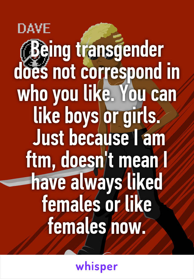 Being transgender does not correspond in who you like. You can like boys or girls.
 Just because I am ftm, doesn't mean I have always liked females or like females now.