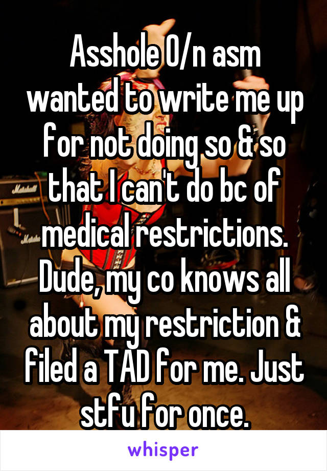 Asshole O/n asm wanted to write me up for not doing so & so that I can't do bc of medical restrictions. Dude, my co knows all about my restriction & filed a TAD for me. Just stfu for once.