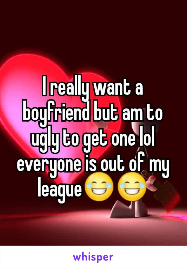 I really want a boyfriend but am to ugly to get one lol everyone is out of my league😂😂