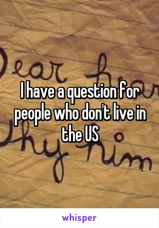 I have a question for people who don't live in the US