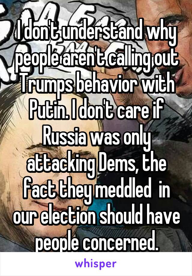 I don't understand why people aren't calling out Trumps behavior with Putin. I don't care if Russia was only attacking Dems, the fact they meddled  in our election should have people concerned.