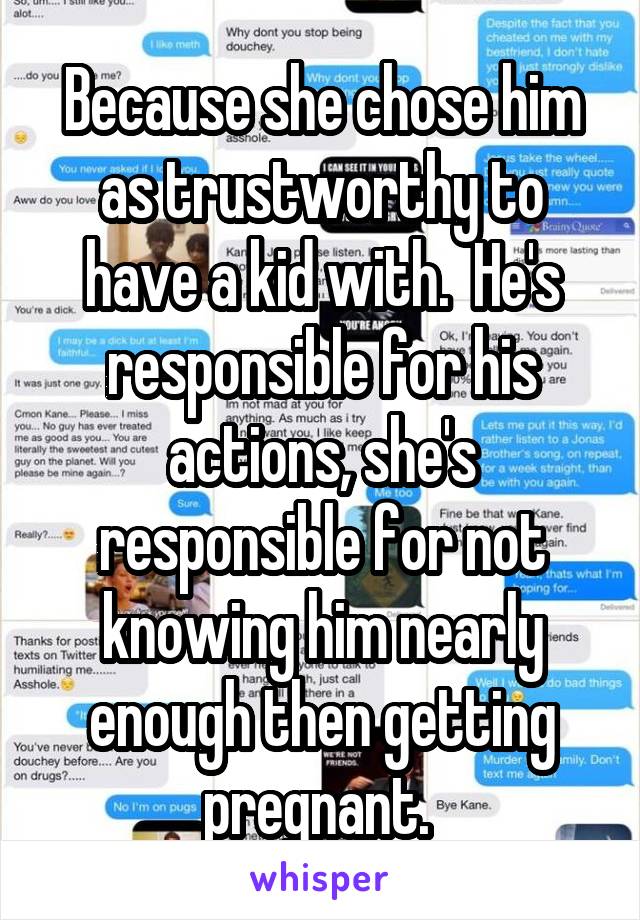 Because she chose him as trustworthy to have a kid with.  He's responsible for his actions, she's responsible for not knowing him nearly enough then getting pregnant. 