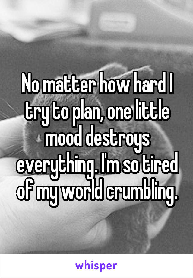 No matter how hard I try to plan, one little mood destroys everything. I'm so tired of my world crumbling.