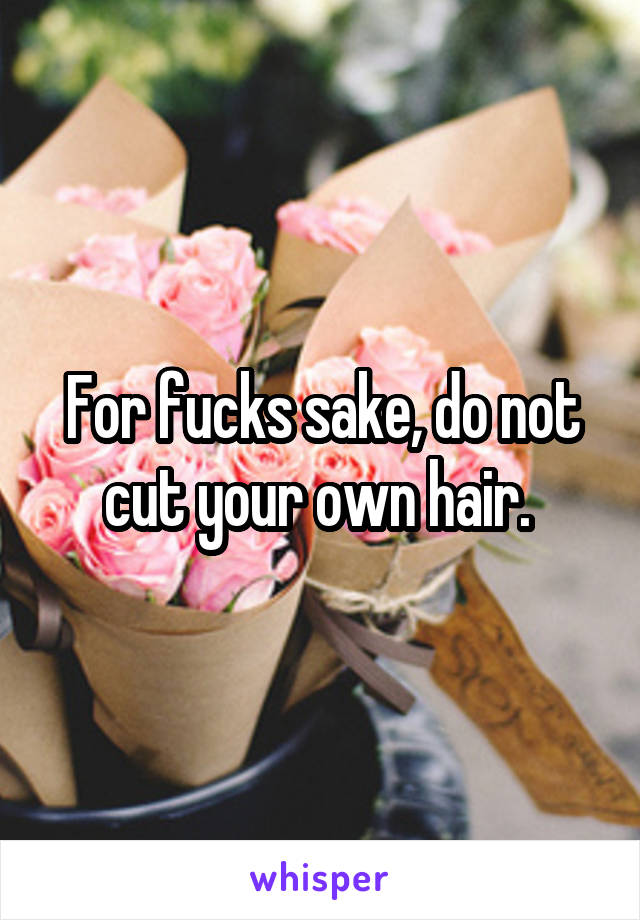 For fucks sake, do not cut your own hair. 