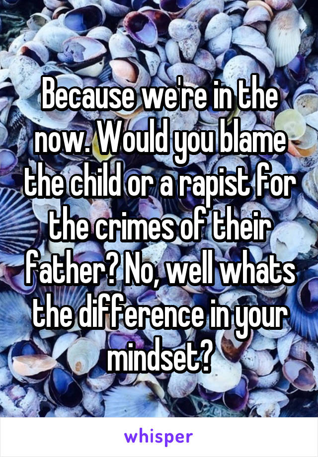 Because we're in the now. Would you blame the child or a rapist for the crimes of their father? No, well whats the difference in your mindset?