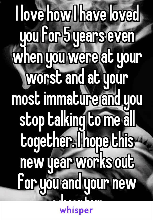 I love how I have loved you for 5 years even when you were at your worst and at your most immature and you stop talking to me all together. I hope this new year works out for you and your new adventur