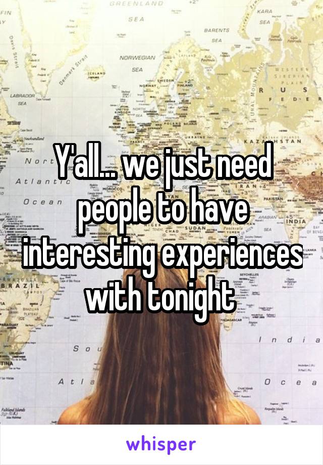 Y'all... we just need people to have interesting experiences with tonight 