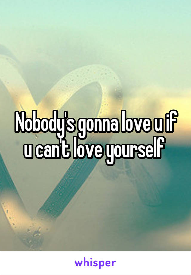 Nobody's gonna love u if u can't love yourself 