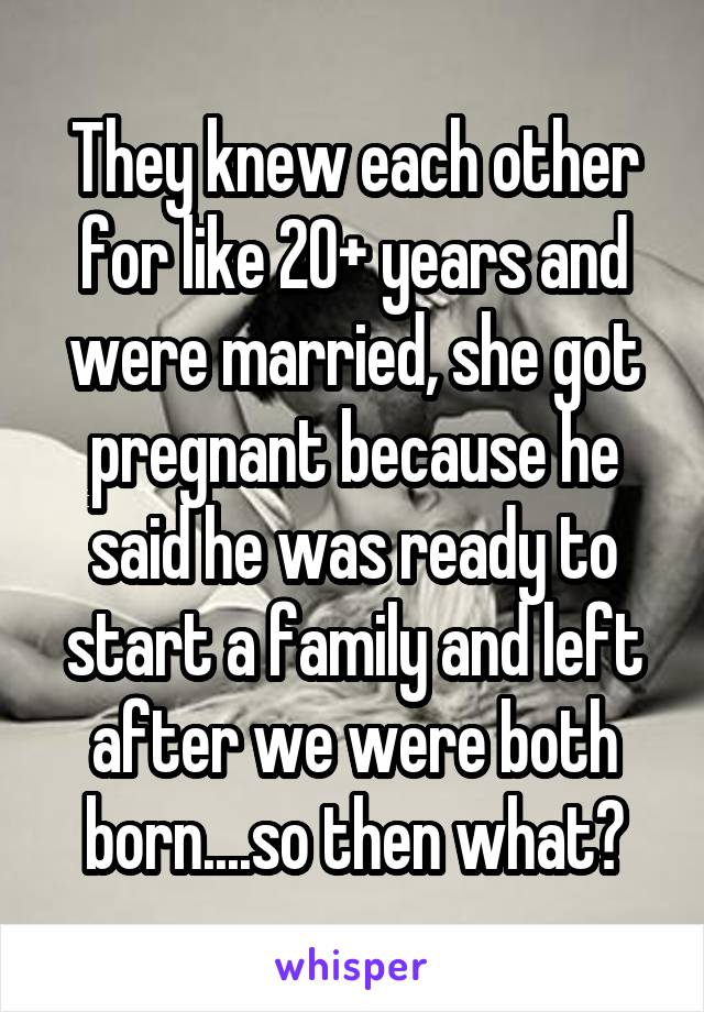 They knew each other for like 20+ years and were married, she got pregnant because he said he was ready to start a family and left after we were both born....so then what?