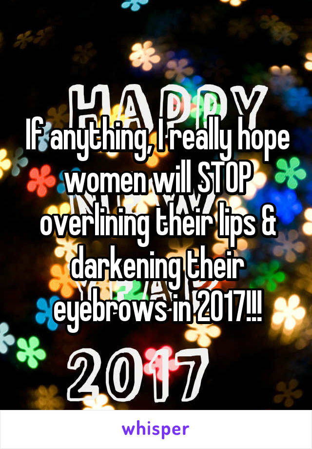 If anything, I really hope women will STOP overlining their lips & darkening their eyebrows in 2017!!!