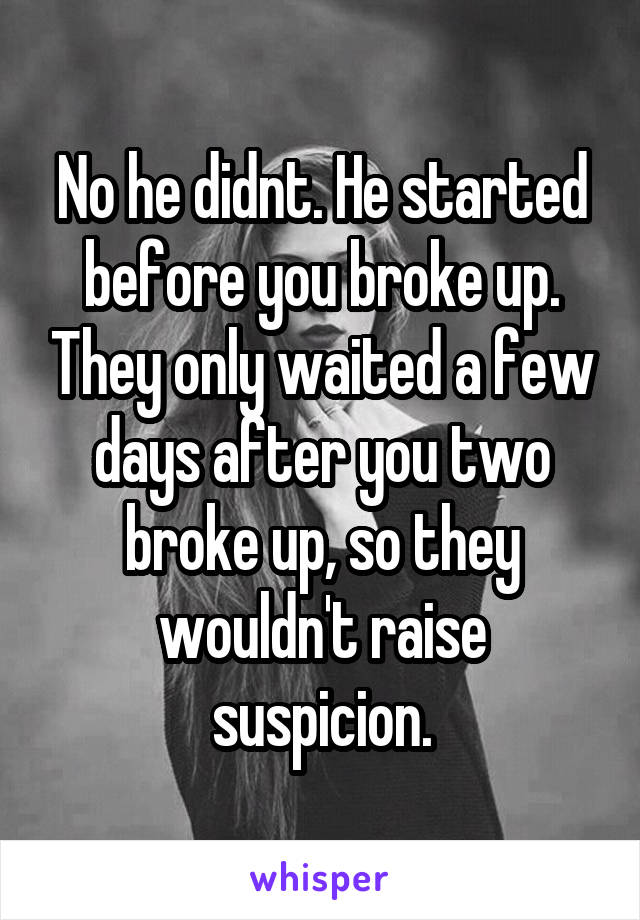 No he didnt. He started before you broke up. They only waited a few days after you two broke up, so they wouldn't raise suspicion.