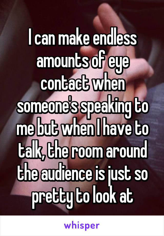 I can make endless amounts of eye contact when someone's speaking to me but when I have to talk, the room around the audience is just so pretty to look at