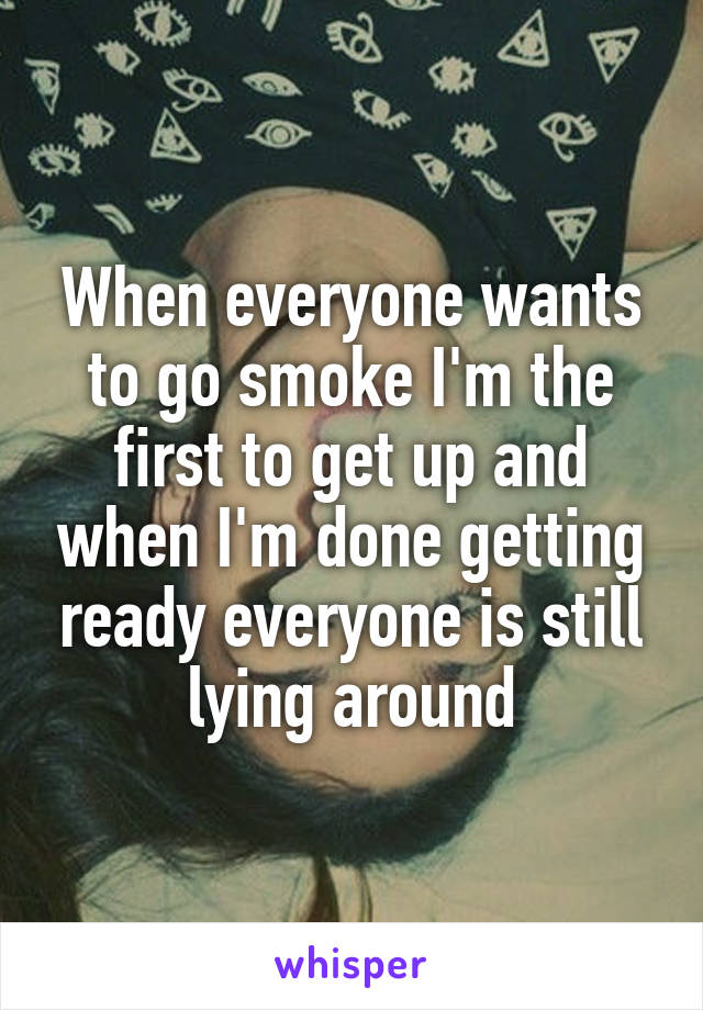 When everyone wants to go smoke I'm the first to get up and when I'm done getting ready everyone is still lying around