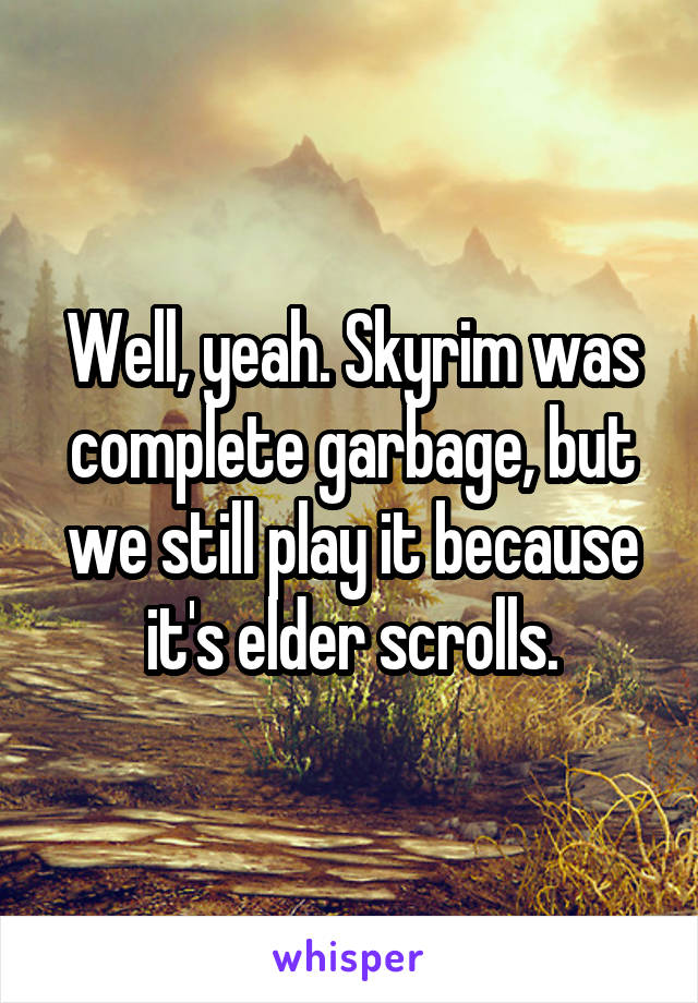 Well, yeah. Skyrim was complete garbage, but we still play it because it's elder scrolls.