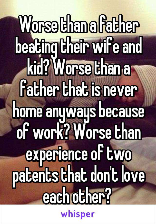 Worse than a father beating their wife and kid? Worse than a father that is never home anyways because of work? Worse than experience of two patents that don't love each other? 