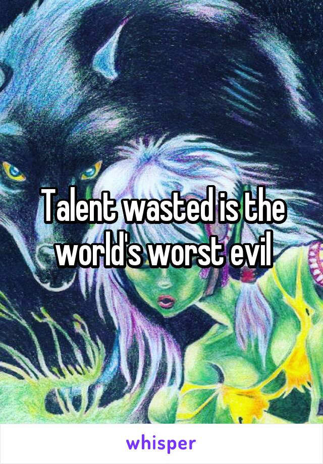 Talent wasted is the world's worst evil