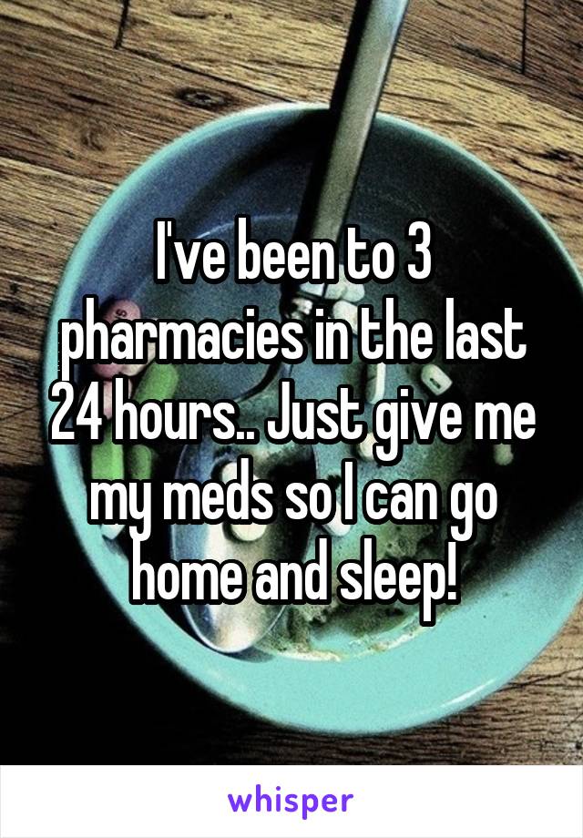 I've been to 3 pharmacies in the last 24 hours.. Just give me my meds so I can go home and sleep!