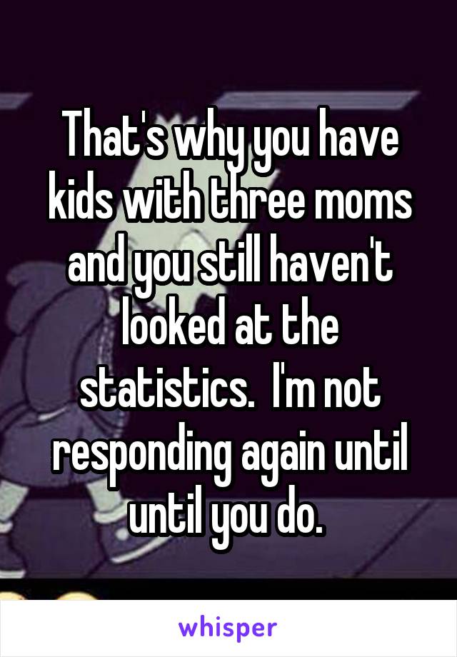 That's why you have kids with three moms and you still haven't looked at the statistics.  I'm not responding again until until you do. 