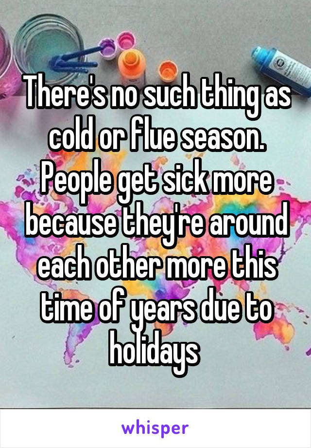 There's no such thing as cold or flue season. People get sick more because they're around each other more this time of years due to holidays 