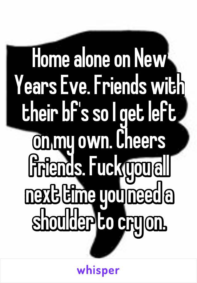 Home alone on New Years Eve. Friends with their bf's so I get left on my own. Cheers friends. Fuck you all next time you need a shoulder to cry on.