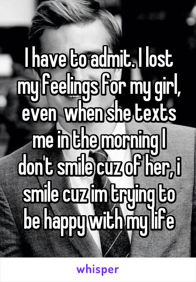 I have to admit. I lost my feelings for my girl, even  when she texts me in the morning I don't smile cuz of her, i smile cuz im trying to be happy with my life