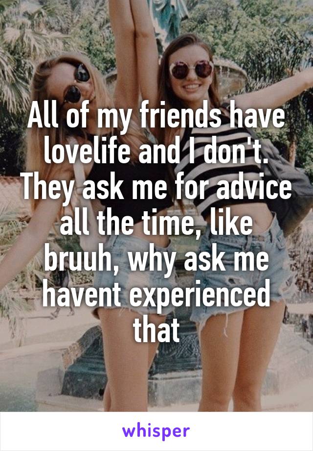 All of my friends have lovelife and I don't. They ask me for advice all the time, like bruuh, why ask me havent experienced that