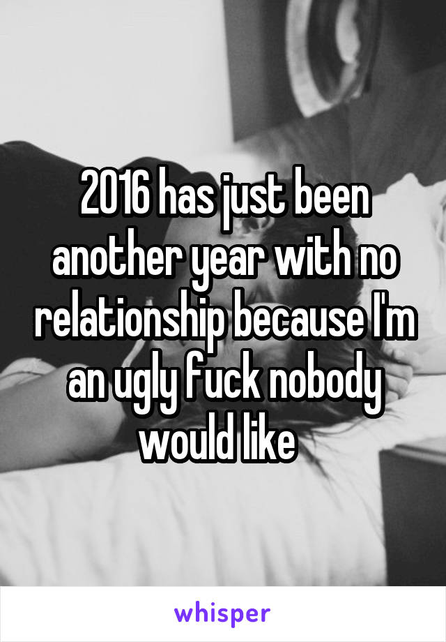 2016 has just been another year with no relationship because I'm an ugly fuck nobody would like  