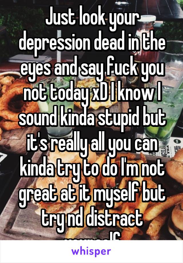 Just look your depression dead in the eyes and say fuck you not today xD I know I sound kinda stupid but it's really all you can kinda try to do I'm not great at it myself but try nd distract yourself