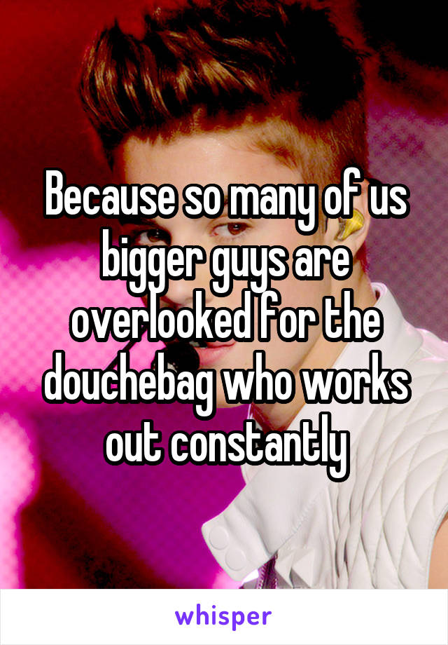 Because so many of us bigger guys are overlooked for the douchebag who works out constantly