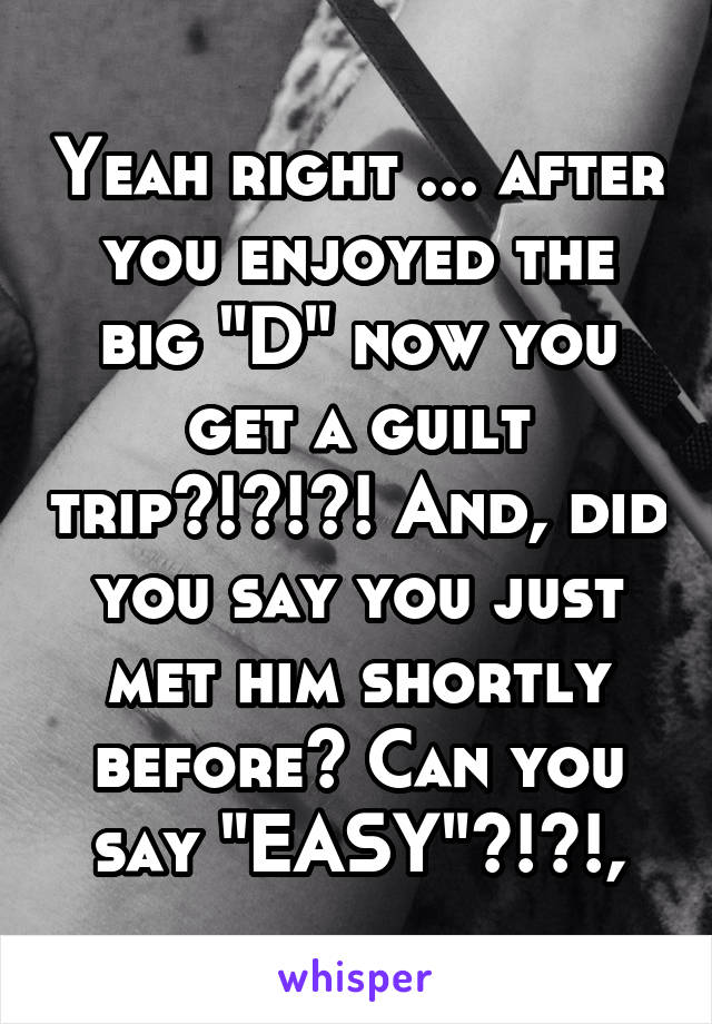 Yeah right ... after you enjoyed the big "D" now you get a guilt trip?!?!?! And, did you say you just met him shortly before? Can you say "EASY"?!?!,