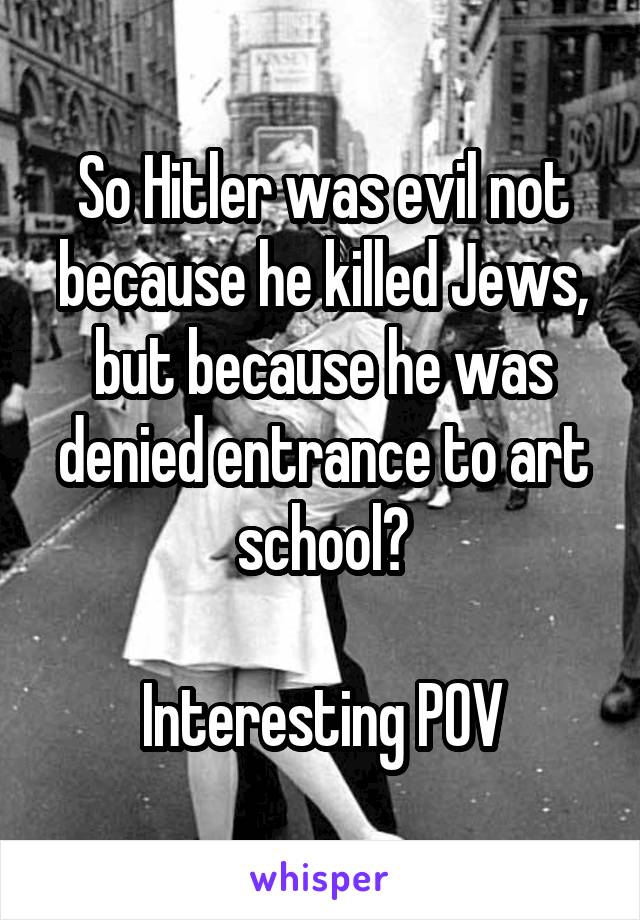 So Hitler was evil not because he killed Jews, but because he was denied entrance to art school?

Interesting POV