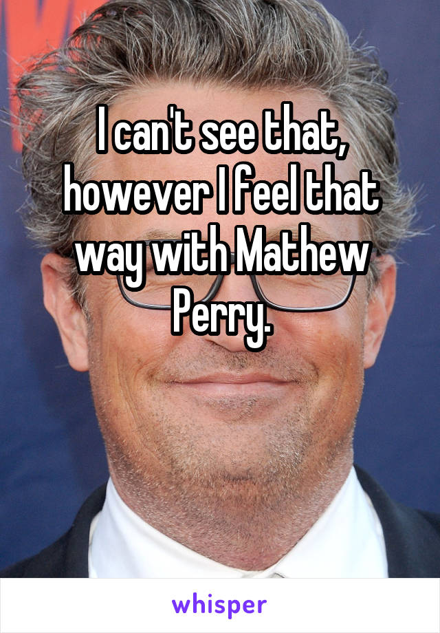 I can't see that, however I feel that way with Mathew Perry.


