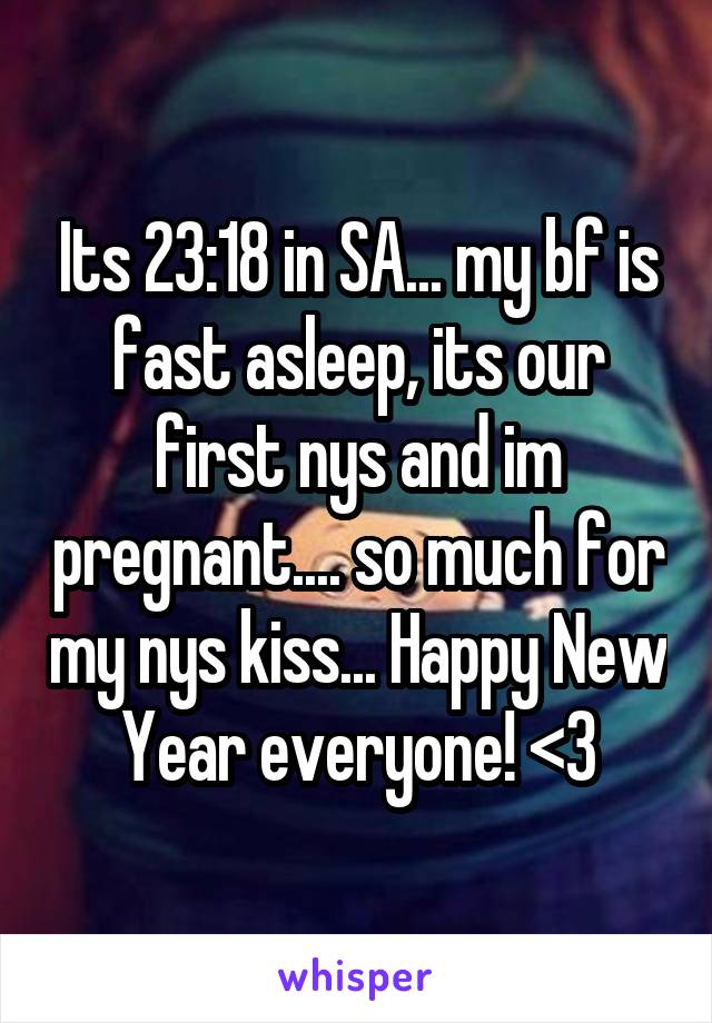 Its 23:18 in SA... my bf is fast asleep, its our first nys and im pregnant.... so much for my nys kiss... Happy New Year everyone! <3