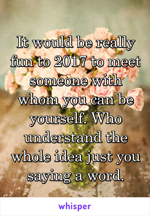 It would be really fun to 2017 to meet someone with whom you can be yourself. Who understand the whole idea just you saying a word.