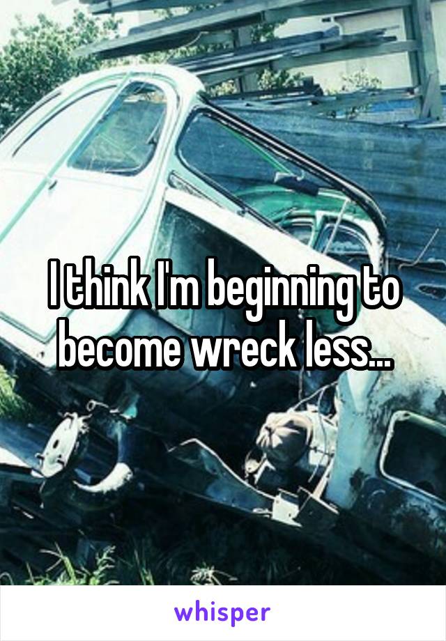 I think I'm beginning to become wreck less...