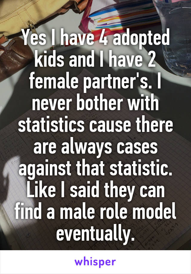 Yes I have 4 adopted kids and I have 2 female partner's. I never bother with statistics cause there are always cases against that statistic. Like I said they can find a male role model eventually.