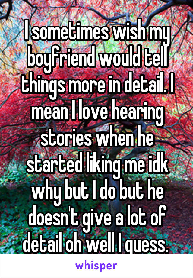 I sometimes wish my boyfriend would tell things more in detail. I mean I love hearing stories when he started liking me idk why but I do but he doesn't give a lot of detail oh well I guess. 