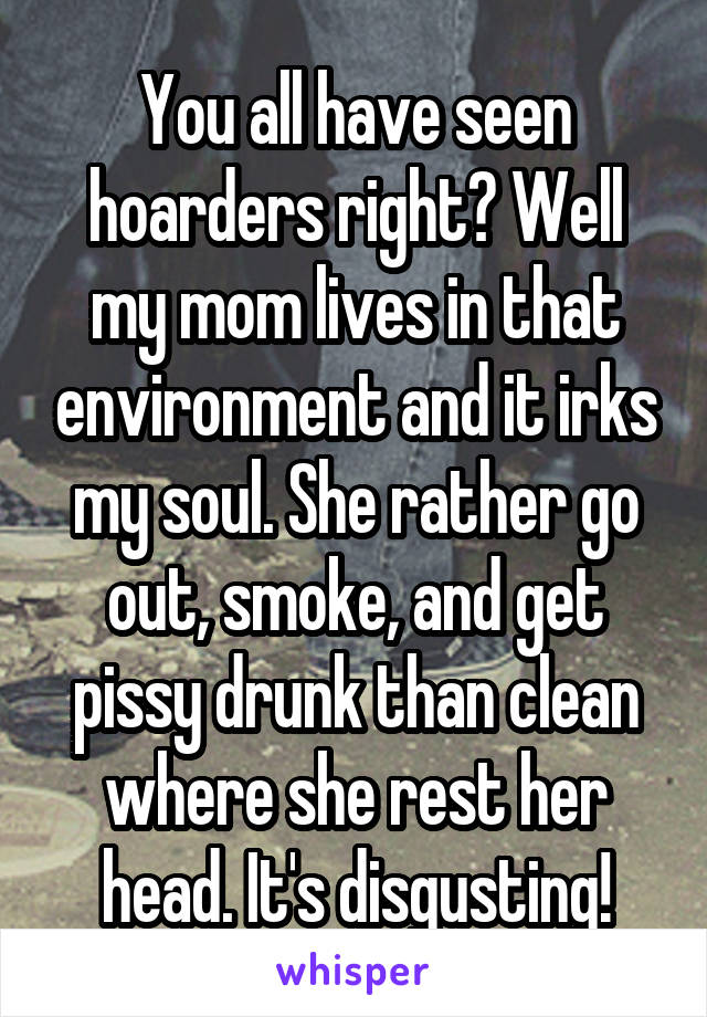 You all have seen hoarders right? Well my mom lives in that environment and it irks my soul. She rather go out, smoke, and get pissy drunk than clean where she rest her head. It's disgusting!