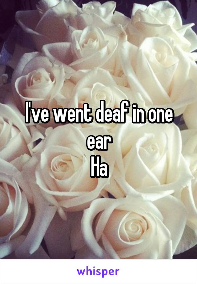 I've went deaf in one ear
Ha