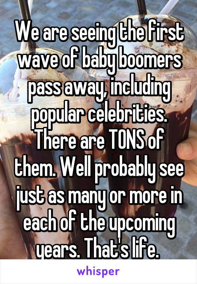 We are seeing the first wave of baby boomers pass away, including popular celebrities. There are TONS of them. Well probably see just as many or more in each of the upcoming years. That's life. 