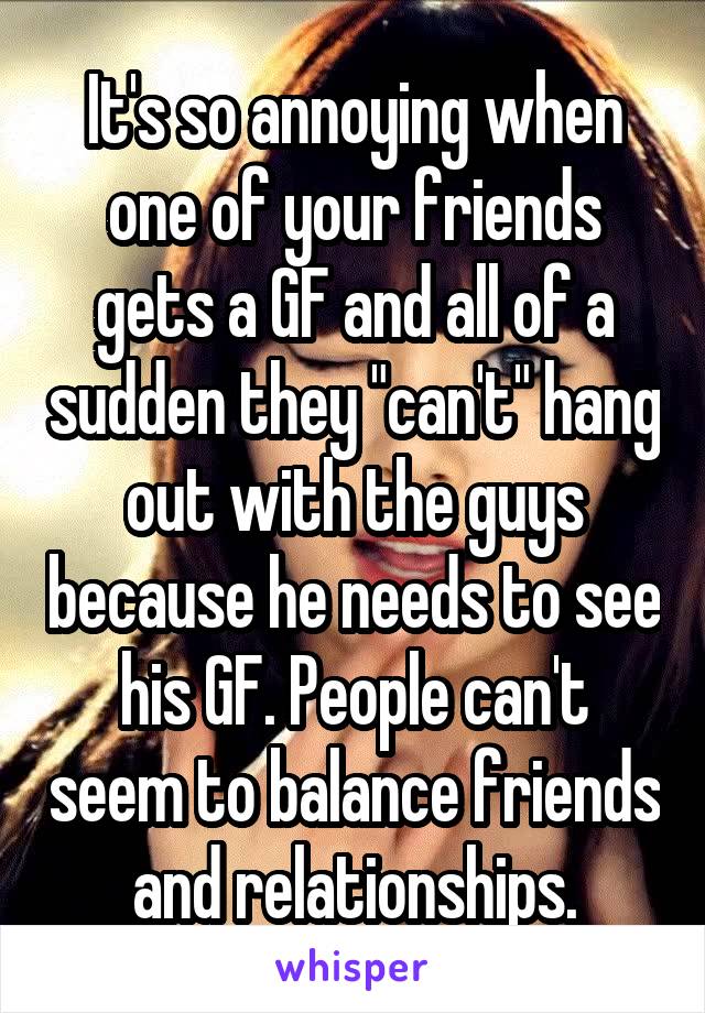 It's so annoying when one of your friends gets a GF and all of a sudden they "can't" hang out with the guys because he needs to see his GF. People can't seem to balance friends and relationships.