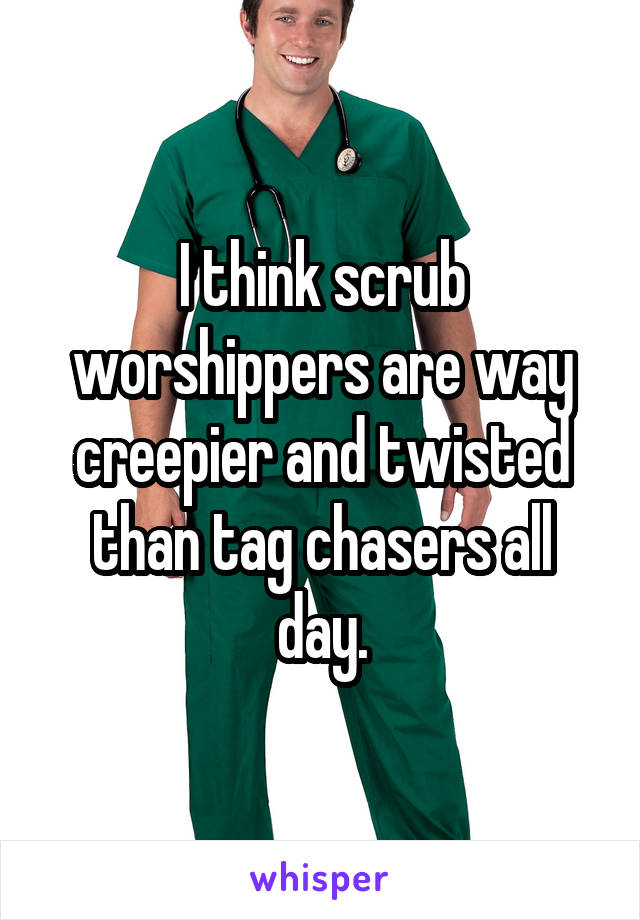 I think scrub worshippers are way creepier and twisted than tag chasers all day.