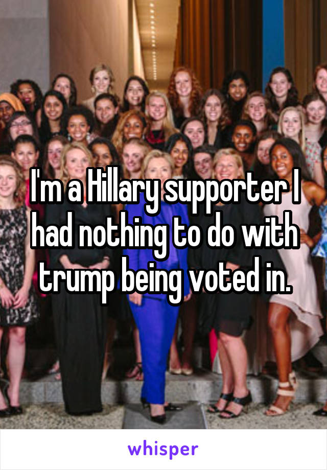 I'm a Hillary supporter I had nothing to do with trump being voted in.