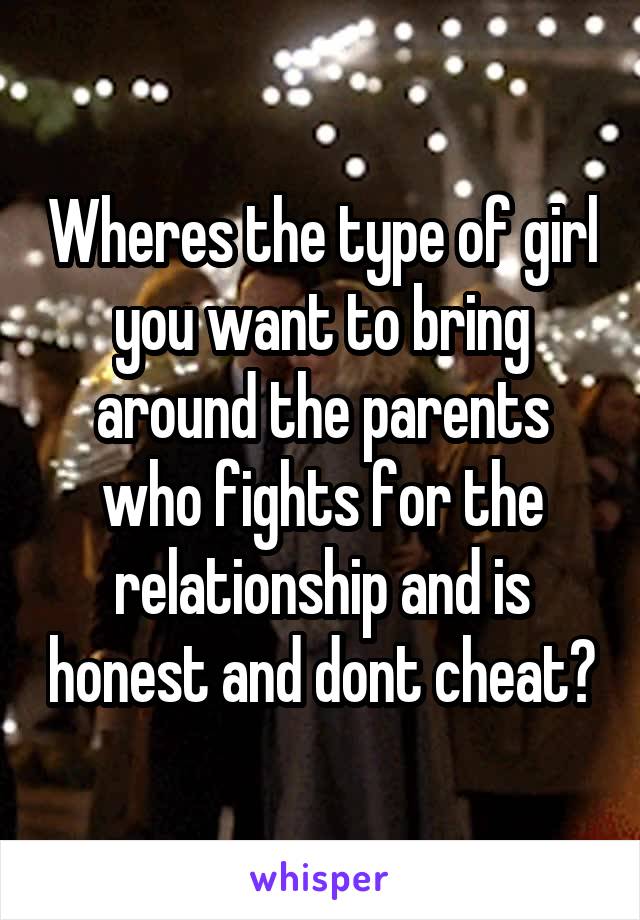 Wheres the type of girl you want to bring around the parents who fights for the relationship and is honest and dont cheat?