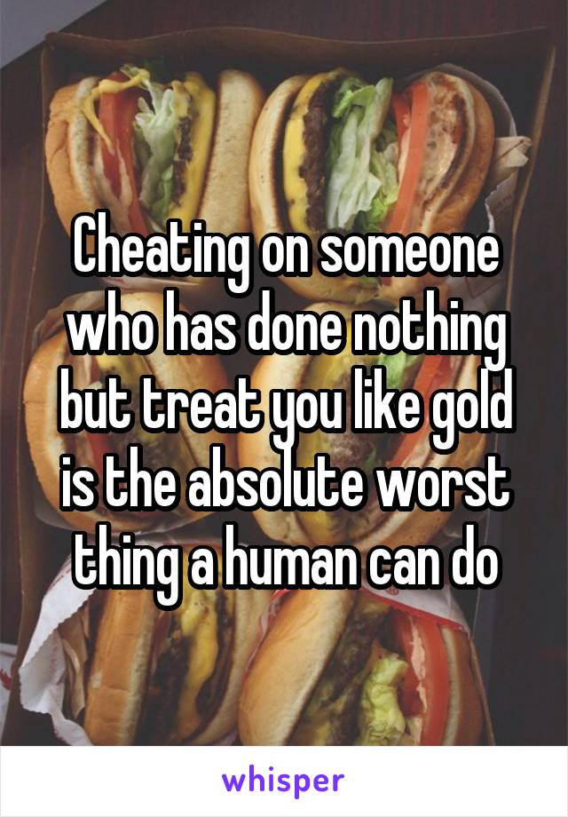 Cheating on someone who has done nothing but treat you like gold is the absolute worst thing a human can do