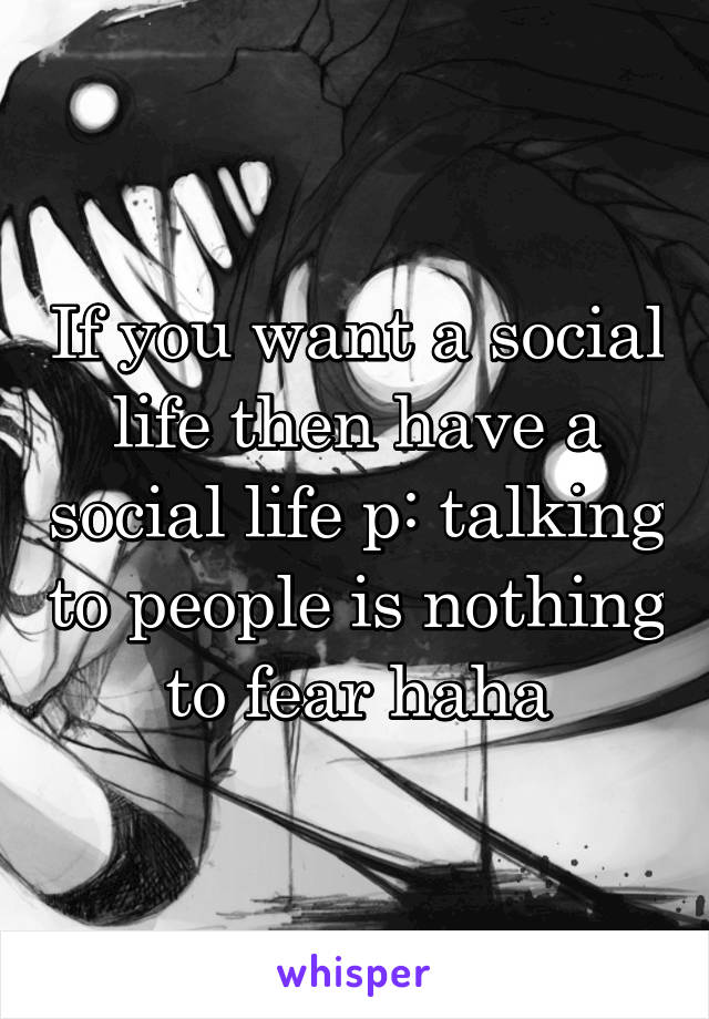 If you want a social life then have a social life p: talking to people is nothing to fear haha