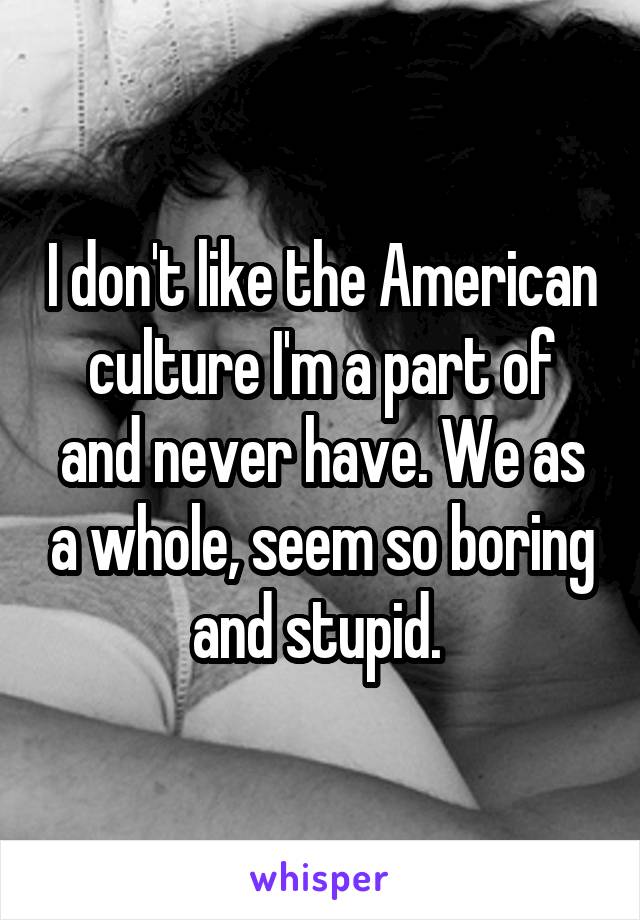 I don't like the American culture I'm a part of and never have. We as a whole, seem so boring and stupid. 