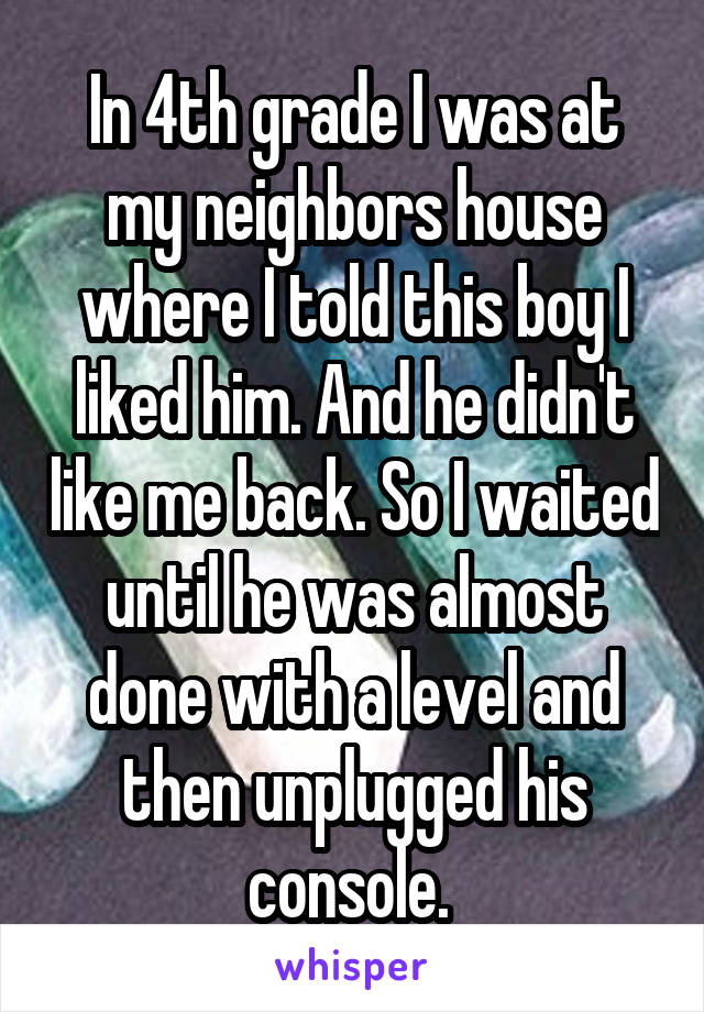 In 4th grade I was at my neighbors house where I told this boy I liked him. And he didn't like me back. So I waited until he was almost done with a level and then unplugged his console. 