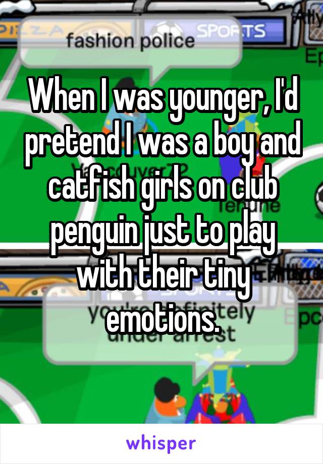 When I was younger, I'd pretend I was a boy and catfish girls on club penguin just to play with their tiny emotions.
