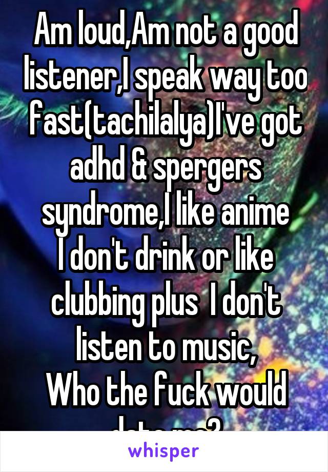 Am loud,Am not a good listener,I speak way too fast(tachilalya)I've got adhd & spergers syndrome,I like anime
I don't drink or like clubbing plus  I don't listen to music,
Who the fuck would date me?